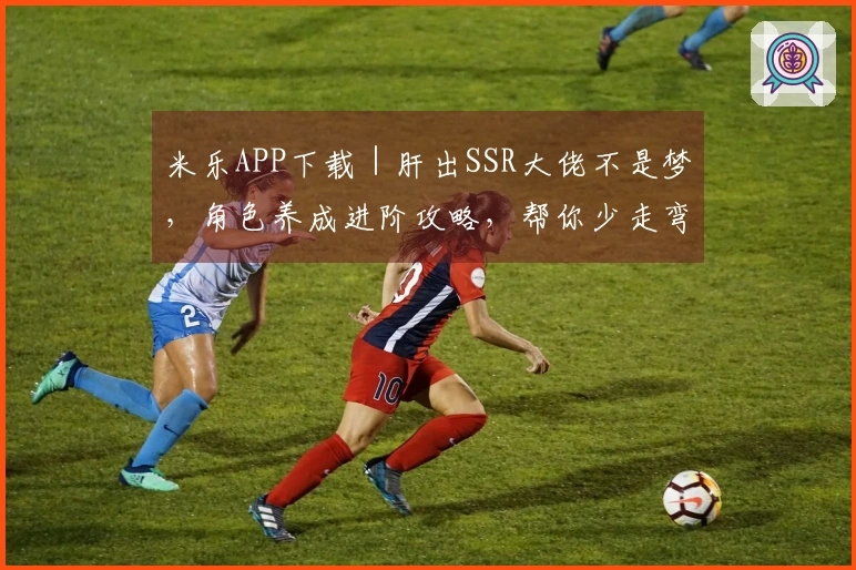 米乐APP下载｜肝出SSR大佬不是梦，角色养成进阶攻略，帮你少走弯路！