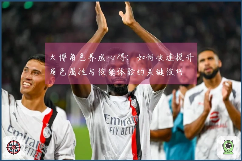火博角色养成心得：如何快速提升角色属性与技能体验的关键技巧